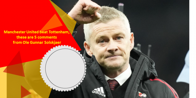 Manchester United beat Tottenham, these are 5 comments from Ole Gunnar Solskjaer